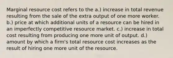 Marginal resource cost refers to the a.) increase in total revenue resulting from the sale of the extra output of one more worker. b.) price at which additional units of a resource can be hired in an imperfectly competitive resource market. c.) increase in total cost resulting from producing one more unit of output. d.) amount by which a firm's total resource cost increases as the result of hiring one more unit of the resource.