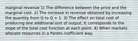 marginal revenue 1) The difference between the price and the marginal cost. 2) The increase in revenue obtained by increasing the quantity from Q to Q + 1. 3) The effect on total cost of producing one additional unit of output. It corresponds to the slope of the total cost function at each point. 4) When markets allocate resources in a Pareto-inefficient way.