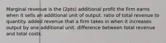 Marginal revenue is the (2pts) additional profit the firm earns when it sells an additional unit of output. ratio of total revenue to quantity. added revenue that a firm takes in when it increases output by one additional unit. difference between total revenue and total costs.