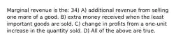 Marginal revenue is the: 34) A) additional revenue from selling one more of a good. B) extra money received when the least important goods are sold. C) change in profits from a one-unit increase in the quantity sold. D) All of the above are true.