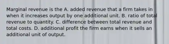 Marginal revenue is the A. added revenue that a firm takes in when it increases output by one additional unit. B. ratio of total revenue to quantity. C. difference between total revenue and total costs. D. additional profit the firm earns when it sells an additional unit of output.