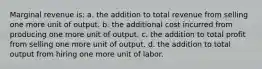 Marginal revenue is: a. ​the addition to total revenue from selling one more unit of output. b. ​the additional cost incurred from producing one more unit of output. c. ​the addition to total profit from selling one more unit of output. d. ​the addition to total output from hiring one more unit of labor.