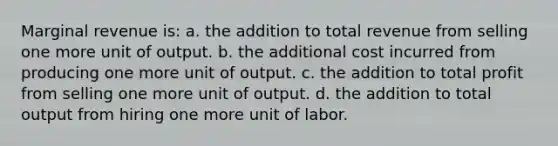 Marginal revenue is: a. ​the addition to total revenue from selling one more unit of output. b. ​the additional cost incurred from producing one more unit of output. c. ​the addition to total profit from selling one more unit of output. d. ​the addition to total output from hiring one more unit of labor.