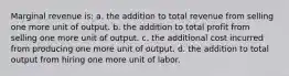 Marginal revenue is: a. ​the addition to total revenue from selling one more unit of output. b. ​the addition to total profit from selling one more unit of output. c. ​the additional cost incurred from producing one more unit of output. d. ​the addition to total output from hiring one more unit of labor.