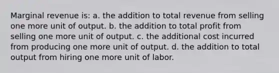 Marginal revenue is: a. ​the addition to total revenue from selling one more unit of output. b. ​the addition to total profit from selling one more unit of output. c. ​the additional cost incurred from producing one more unit of output. d. ​the addition to total output from hiring one more unit of labor.