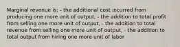 Marginal revenue is: - the additional cost incurred from producing one more unit of output, - the addition to total profit from selling one more unit of output, - the addition to total revenue from selling one more unit of output, - the addition to total output from hiring one more unit of labor