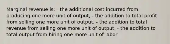 Marginal revenue is: - the additional cost incurred from producing one more unit of output, - the addition to total profit from selling one more unit of output, - the addition to total revenue from selling one more unit of output, - the addition to total output from hiring one more unit of labor