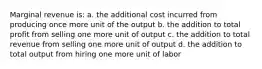 Marginal revenue is: a. the additional cost incurred from producing once more unit of the output b. the addition to total profit from selling one more unit of output c. the addition to total revenue from selling one more unit of output d. the addition to total output from hiring one more unit of labor