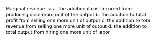 Marginal revenue is: a. the additional cost incurred from producing once more unit of the output b. the addition to total profit from selling one more unit of output c. the addition to total revenue from selling one more unit of output d. the addition to total output from hiring one more unit of labor