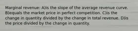 Marginal revenue: A)is the slope of the average revenue curve. B)equals the market price in perfect competition. C)is the change in quantity divided by the change in total revenue. D)is the price divided by the change in quantity.