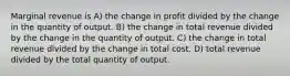 Marginal revenue is A) the change in profit divided by the change in the quantity of output. B) the change in total revenue divided by the change in the quantity of output. C) the change in total revenue divided by the change in total cost. D) total revenue divided by the total quantity of output.