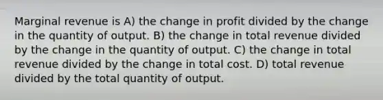 Marginal revenue is A) the change in profit divided by the change in the quantity of output. B) the change in total revenue divided by the change in the quantity of output. C) the change in total revenue divided by the change in total cost. D) total revenue divided by the total quantity of output.