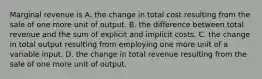 Marginal revenue is A. the change in total cost resulting from the sale of one more unit of output. B. the difference between total revenue and the sum of explicit and implicit costs. C. the change in total output resulting from employing one more unit of a variable input. D. the change in total revenue resulting from the sale of one more unit of output.