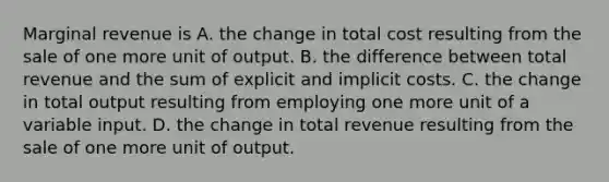 Marginal revenue is A. the change in total cost resulting from the sale of one more unit of output. B. the difference between total revenue and the sum of explicit and implicit costs. C. the change in total output resulting from employing one more unit of a variable input. D. the change in total revenue resulting from the sale of one more unit of output.