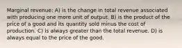 Marginal revenue: A) is the change in total revenue associated with producing one more unit of output. B) is the product of the price of a good and its quantity sold minus the cost of production. C) is always greater than the total revenue. D) is always equal to the price of the good.