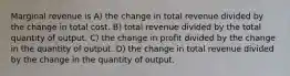 Marginal revenue is A) the change in total revenue divided by the change in total cost. B) total revenue divided by the total quantity of output. C) the change in profit divided by the change in the quantity of output. D) the change in total revenue divided by the change in the quantity of output.