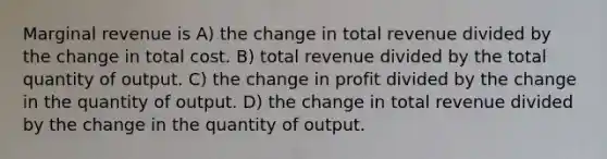 Marginal revenue is A) the change in total revenue divided by the change in total cost. B) total revenue divided by the total quantity of output. C) the change in profit divided by the change in the quantity of output. D) the change in total revenue divided by the change in the quantity of output.