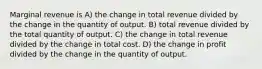 Marginal revenue is A) the change in total revenue divided by the change in the quantity of output. B) total revenue divided by the total quantity of output. C) the change in total revenue divided by the change in total cost. D) the change in profit divided by the change in the quantity of output.