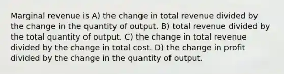 Marginal revenue is A) the change in total revenue divided by the change in the quantity of output. B) total revenue divided by the total quantity of output. C) the change in total revenue divided by the change in total cost. D) the change in profit divided by the change in the quantity of output.