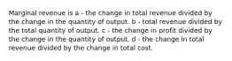 Marginal revenue is a - the change in total revenue divided by the change in the quantity of output. b - total revenue divided by the total quantity of output. c - the change in profit divided by the change in the quantity of output. d - the change in total revenue divided by the change in total cost.