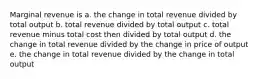 Marginal revenue is a. the change in total revenue divided by total output b. total revenue divided by total output c. total revenue minus total cost then divided by total output d. the change in total revenue divided by the change in price of output e. the change in total revenue divided by the change in total output