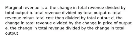 Marginal revenue is a. the change in total revenue divided by total output b. total revenue divided by total output c. total revenue minus total cost then divided by total output d. the change in total revenue divided by the change in price of output e. the change in total revenue divided by the change in total output