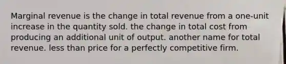 Marginal revenue is the change in total revenue from a one-unit increase in the quantity sold. the change in total cost from producing an additional unit of output. another name for total revenue. less than price for a perfectly competitive firm.