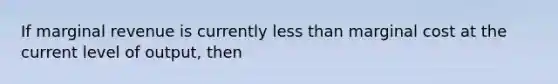 If marginal revenue is currently less than marginal cost at the current level of output, then