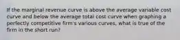 If the marginal revenue curve is above the average variable cost curve and below the average total cost curve when graphing a perfectly competitive firm's various curves, what is true of the firm in the short run?