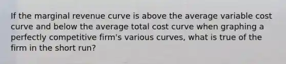 If the marginal revenue curve is above the average variable cost curve and below the average total cost curve when graphing a perfectly competitive firm's various curves, what is true of the firm in the short run?