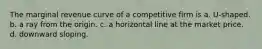 The marginal revenue curve of a competitive firm is a. U-shaped. b. a ray from the origin. c. a horizontal line at the market price. d. downward sloping.