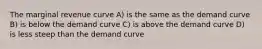 The marginal revenue curve A) is the same as the demand curve B) is below the demand curve C) is above the demand curve D) is less steep than the demand curve