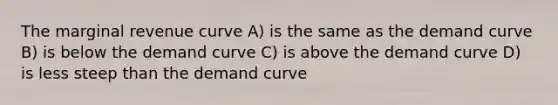 The marginal revenue curve A) is the same as the demand curve B) is below the demand curve C) is above the demand curve D) is less steep than the demand curve