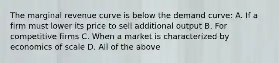 The marginal revenue curve is below the demand curve: A. If a firm must lower its price to sell additional output B. For competitive firms C. When a market is characterized by economics of scale D. All of the above