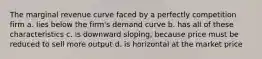 The marginal revenue curve faced by a perfectly competition firm a. lies below the firm's demand curve b. has all of these characteristics c. is downward sloping, because price must be reduced to sell more output d. is horizontal at the market price