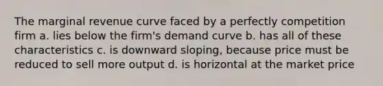 The marginal revenue curve faced by a perfectly competition firm a. lies below the firm's demand curve b. has all of these characteristics c. is downward sloping, because price must be reduced to sell more output d. is horizontal at the market price