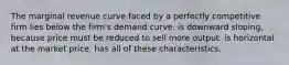 The marginal revenue curve faced by a perfectly competitive firm lies below the firm's demand curve. is downward sloping, because price must be reduced to sell more output. is horizontal at the market price. has all of these characteristics.