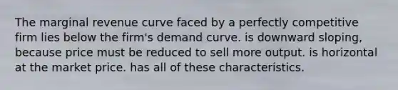 The marginal revenue curve faced by a perfectly competitive firm lies below the firm's demand curve. is downward sloping, because price must be reduced to sell more output. is horizontal at the market price. has all of these characteristics.