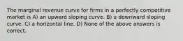 The marginal revenue curve for firms in a perfectly competitive market is A) an upward sloping curve. B) a downward sloping curve. C) a horizontal line. D) None of the above answers is correct.