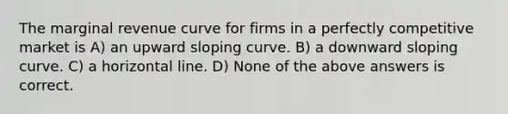 The marginal revenue curve for firms in a perfectly competitive market is A) an upward sloping curve. B) a downward sloping curve. C) a horizontal line. D) None of the above answers is correct.