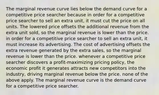 The marginal revenue curve lies below the demand curve for a competitive price searcher because in order for a competitive price searcher to sell an extra unit, it must cut the price on all units. The lowered price offsets the additional revenue from the extra unit sold, so the marginal revenue is lower than the price. in order for a competitive price searcher to sell an extra unit, it must increase its advertising. The cost of advertising offsets the extra revenue generated by the extra sales, so the marginal revenue is lower than the price. whenever a competitive price searcher discovers a profit-maximizing pricing policy, the economic profit it generates attracts new competitors into the industry, driving marginal revenue below the price. none of the above apply. The marginal revenue curve is the demand curve for a competitive price searcher.