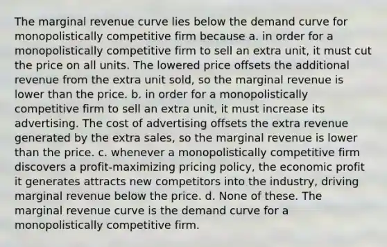 The marginal revenue curve lies below the demand curve for monopolistically competitive firm because a. in order for a monopolistically competitive firm to sell an extra unit, it must cut the price on all units. The lowered price offsets the additional revenue from the extra unit sold, so the marginal revenue is lower than the price. b. in order for a monopolistically competitive firm to sell an extra unit, it must increase its advertising. The cost of advertising offsets the extra revenue generated by the extra sales, so the marginal revenue is lower than the price. c. whenever a monopolistically competitive firm discovers a profit-maximizing pricing policy, the economic profit it generates attracts new competitors into the industry, driving marginal revenue below the price. d. None of these. The marginal revenue curve is the demand curve for a monopolistically competitive firm.