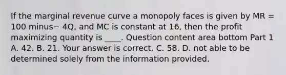 If the marginal revenue curve a monopoly faces is given by MR​ = 100 minus− ​4Q, and MC is constant at​ 16, then the profit maximizing quantity is​ ____. Question content area bottom Part 1 A. 42. B. 21. Your answer is correct. C. 58. D. not able to be determined solely from the information provided.