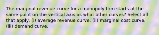 The marginal revenue curve for a monopoly firm starts at the same point on the vertical axis as what other curves? Select all that apply: (i) average revenue curve. (ii) marginal cost curve. (iii) demand curve.