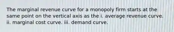 The marginal revenue curve for a monopoly firm starts at the same point on the vertical axis as the i. average revenue curve. ii. marginal cost curve. iii. demand curve.