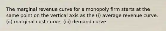 The marginal revenue curve for a monopoly firm starts at the same point on the vertical axis as the (i) average revenue curve. (ii) marginal cost curve. (iii) demand curve