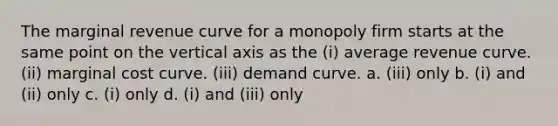 The marginal revenue curve for a monopoly firm starts at the same point on the vertical axis as the (i) average revenue curve. (ii) marginal cost curve. (iii) demand curve. a. (iii) only b. (i) and (ii) only c. (i) only d. (i) and (iii) only