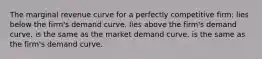 The marginal revenue curve for a perfectly competitive firm: lies below the firm's demand curve. lies above the firm's demand curve. is the same as the market demand curve. is the same as the firm's demand curve.