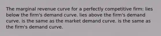 The marginal revenue curve for a perfectly competitive firm: lies below the firm's demand curve. lies above the firm's demand curve. is the same as the market demand curve. is the same as the firm's demand curve.