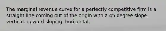 The marginal revenue curve for a perfectly competitive firm is a straight line coming out of the origin with a 45 degree slope. vertical. upward sloping. horizontal.